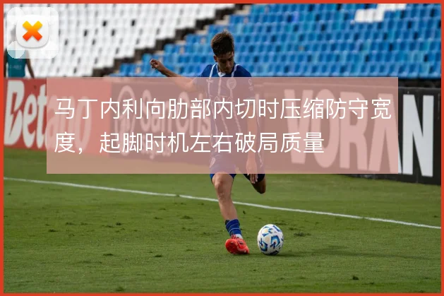 马丁内利向肋部内切时压缩防守宽度，起脚时机左右破局质量