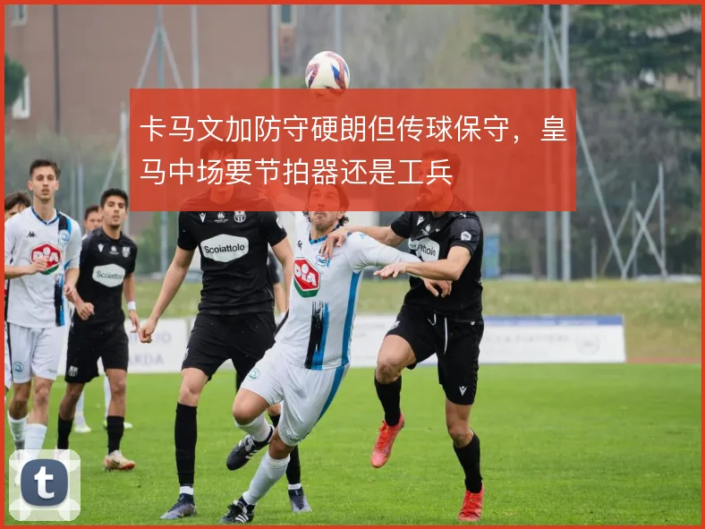 卡马文加防守硬朗但传球保守，皇马中场要节拍器还是工兵