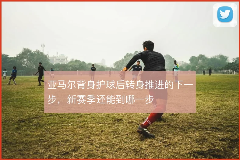 亚马尔背身护球后转身推进的下一步,新赛季还能到哪一步