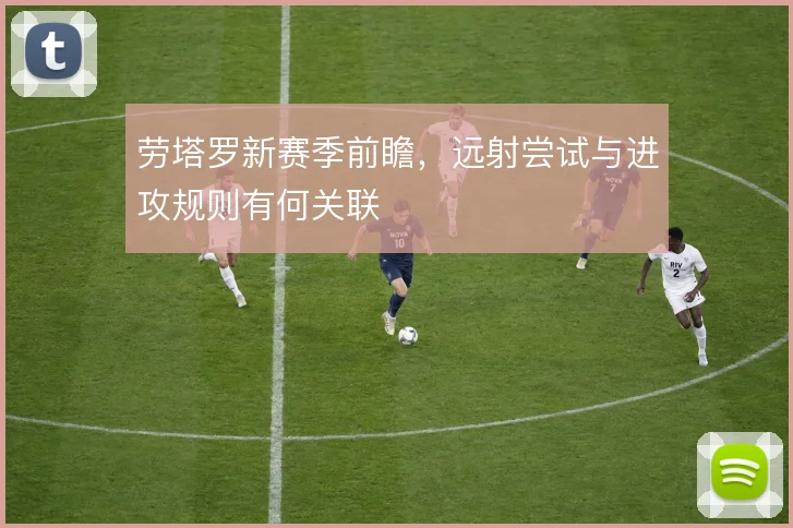 劳塔罗新赛季前瞻，远射尝试与进攻规则有何关联