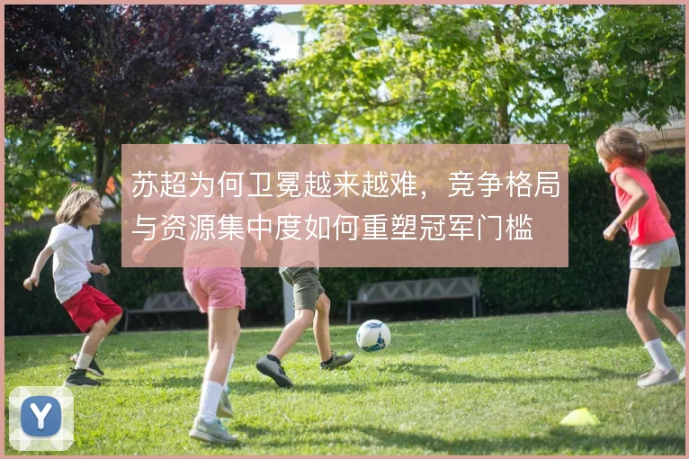 苏超为何卫冕越来越难，竞争格局与资源集中度如何重塑冠军门槛