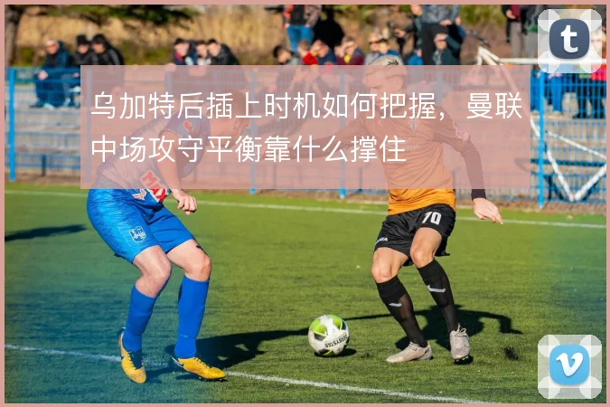 乌加特后插上时机如何把握，曼联中场攻守平衡靠什么撑住