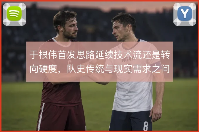 于根伟首发思路延续技术流还是转向硬度，队史传统与现实需求之间怎么选