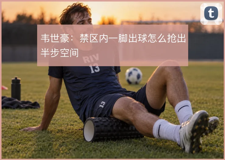 韦世豪：禁区内一脚出球怎么抢出半步空间
