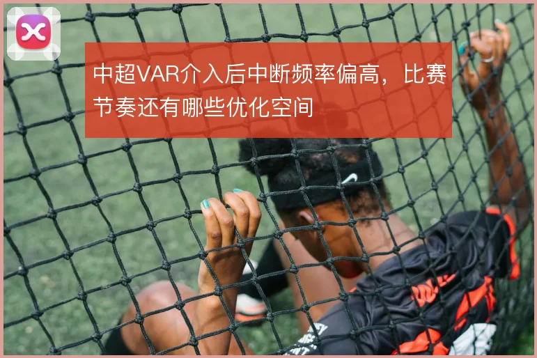 中超VAR介入后中断频率偏高,比赛节奏还有哪些优化空间