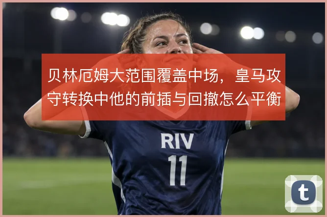 贝林厄姆大范围覆盖中场，皇马攻守转换中他的前插与回撤怎么平衡