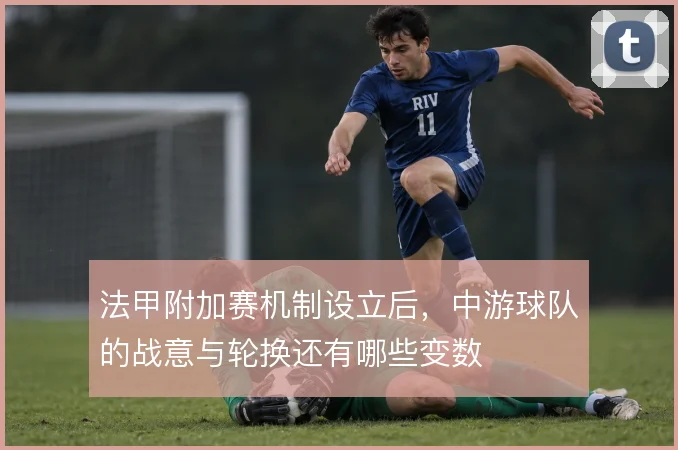 法甲附加赛机制设立后,中游球队的战意与轮换还有哪些变数