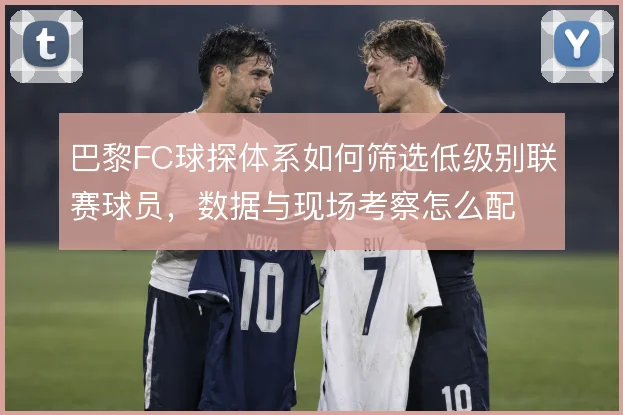 巴黎FC球探体系如何筛选低级别联赛球员，数据与现场考察怎么配