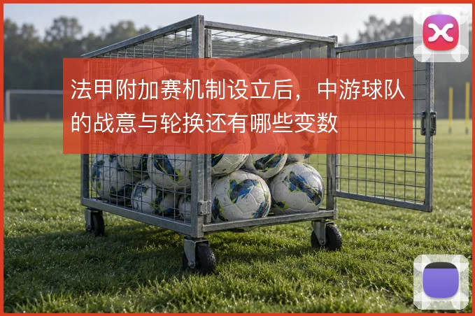法甲附加赛机制设立后,中游球队的战意与轮换还有哪些变数