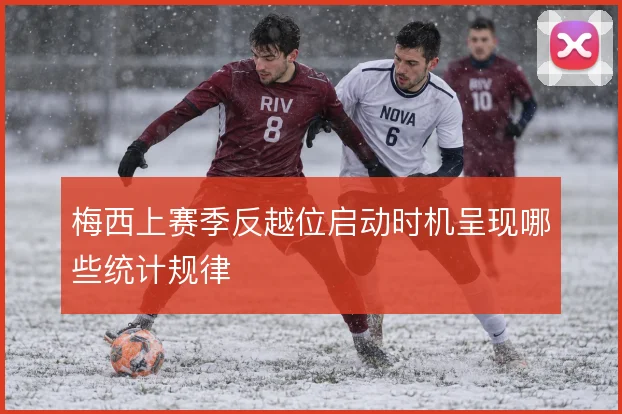 梅西上赛季反越位启动时机呈现哪些统计规律