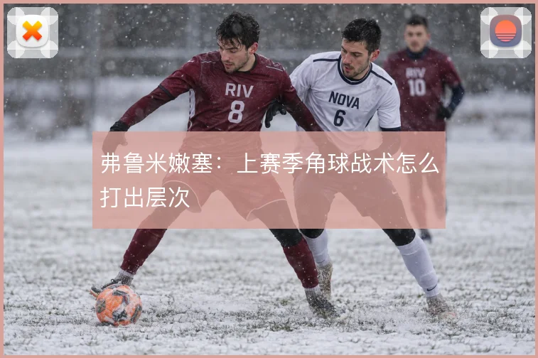 弗鲁米嫩塞:上赛季角球战术怎么打出层次