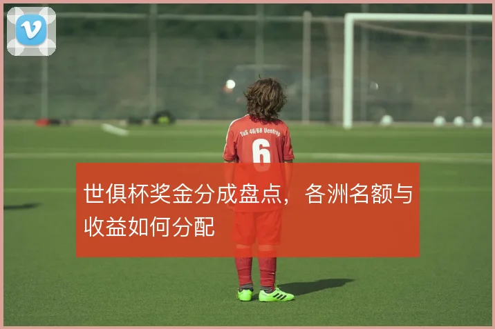 世俱杯奖金分成盘点,各洲名额与收益如何分配