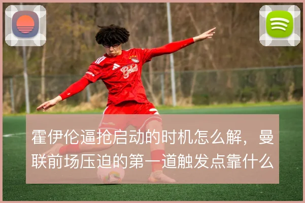 霍伊伦逼抢启动的时机怎么解，曼联前场压迫的第一道触发点靠什么撑住