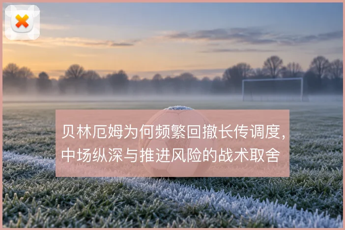 贝林厄姆为何频繁回撤长传调度，中场纵深与推进风险的战术取舍