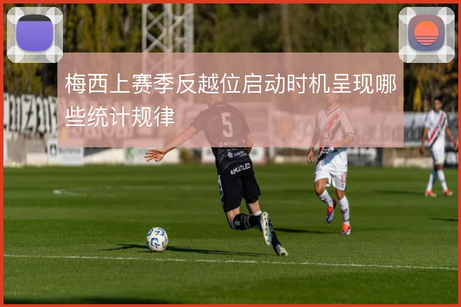 梅西上赛季反越位启动时机呈现哪些统计规律