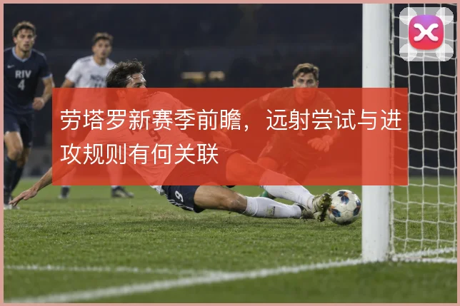 劳塔罗新赛季前瞻,远射尝试与进攻规则有何关联