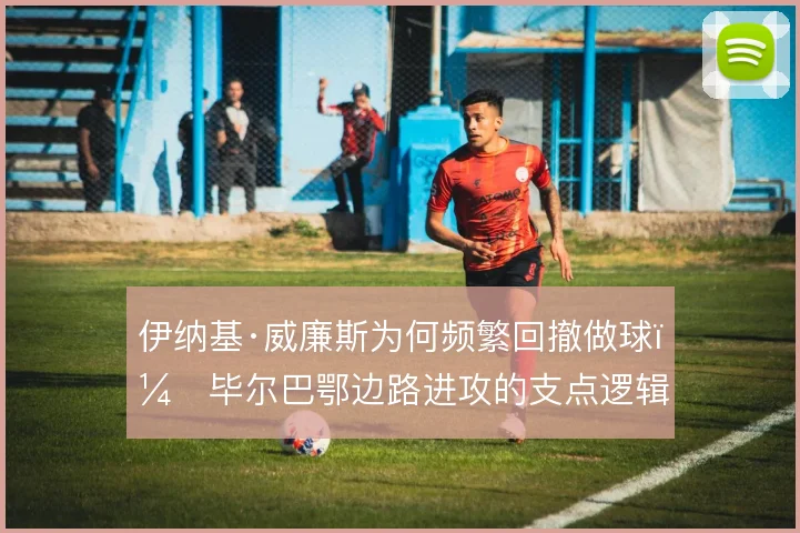 伊纳基·威廉斯为何频繁回撤做球，毕尔巴鄂边路进攻的支点逻辑