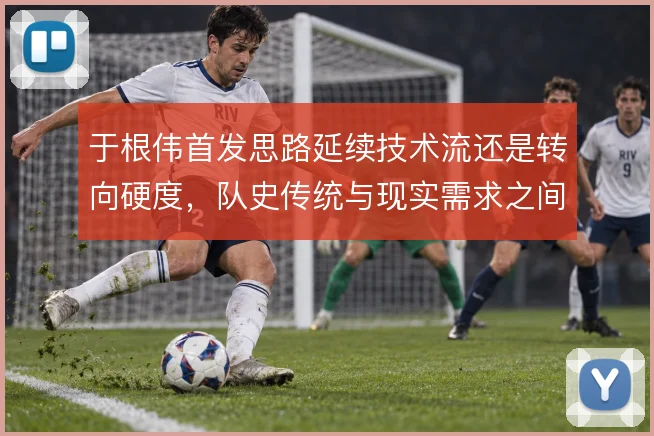 于根伟首发思路延续技术流还是转向硬度，队史传统与现实需求之间怎么选